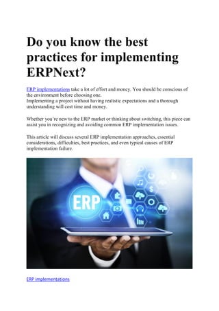 Do you know the best
practices for implementing
ERPNext?
ERP implementations take a lot of effort and money. You should be conscious of
the environment before choosing one.
Implementing a project without having realistic expectations and a thorough
understanding will cost time and money.
Whether you’re new to the ERP market or thinking about switching, this piece can
assist you in recognizing and avoiding common ERP implementation issues.
This article will discuss several ERP implementation approaches, essential
considerations, difficulties, best practices, and even typical causes of ERP
implementation failure.
ERP implementations
 
