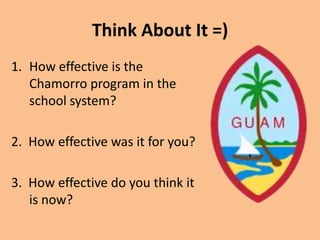 Think About It =)How effective is the Chamorro program in the school system?2.  How effective was it for you?3.  How effective do you think it is now?