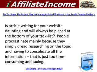 Do You Know The Easiest Way to Creating Articles Effortlessly Using Public Domain Methods




 Is article writing for your website
 daunting and will always be placed at
 the bottom of your task-list? People
 procrastinate mainly because they
 simply dread researching on the topic
 and having to consolidate all the
 information – that is just too time-
 consuming and taxing.
                      Click Here For Your Free Ebook Now!
 