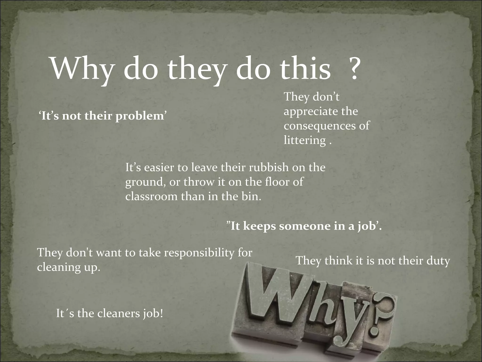 Why do they do this ?
They don’t
appreciate the
consequences of
littering .
They don't want to take responsibility for
cleaning up.
It’s easier to leave their rubbish on the
ground, or throw it on the floor of
classroom than in the bin.
”It keeps someone in a job’.
‘It’s not their problem’
They think it is not their duty
It´s the cleaners job!