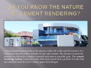 Cement rendering is known as the process when the walls and the exterior of a
building is covered with a mixture of clay and cement. The mixture is perfectly
pasted over the walls to make it smooth and remove possible gaps. The cement
rendering Sydney comprises sand, lime and cement and a portion of water that
can easily be used to cover various gapes and designs.
 