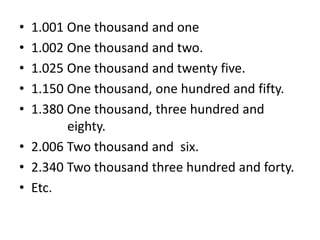 • 1.001 One thousand and one
• 1.002 One thousand and two.
• 1.025 One thousand and twenty five.
• 1.150 One thousand, one hundred and fifty.
• 1.380 One thousand, three hundred and
eighty.
• 2.006 Two thousand and six.
• 2.340 Two thousand three hundred and forty.
• Etc.
