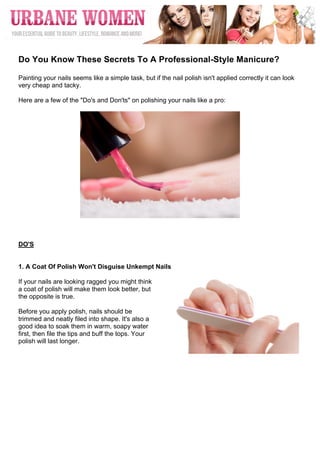  




	
  
Do You Know These Secrets To A Professional-Style Manicure?

Painting your nails seems like a simple task, but if the nail polish isn't applied correctly it can look
very cheap and tacky.

Here are a few of the "Do's and Don'ts" on polishing your nails like a pro:




DO'S


1. A Coat Of Polish Won't Disguise Unkempt Nails

If your nails are looking ragged you might think
a coat of polish will make them look better, but
the opposite is true.

Before you apply polish, nails should be
trimmed and neatly filed into shape. It's also a
good idea to soak them in warm, soapy water
first, then file the tips and buff the tops. Your
polish will last longer.
 