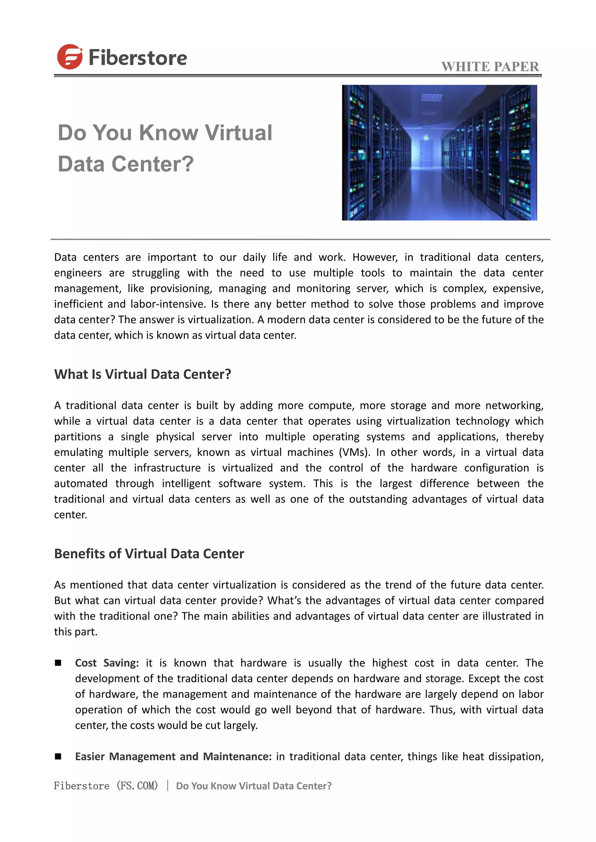 WHITE PAPER
Fiberstore (FS.COM) | Do You Know Virtual Data Center?
Data centers are important to our daily life and work. However, in traditional data centers,
engineers are struggling with the need to use multiple tools to maintain the data center
management, like provisioning, managing and monitoring server, which is complex, expensive,
inefficient and labor-intensive. Is there any better method to solve those problems and improve
data center? The answer is virtualization. A modern data center is considered to be the future of the
data center, which is known as virtual data center.
What Is Virtual Data Center?
A traditional data center is built by adding more compute, more storage and more networking,
while a virtual data center is a data center that operates using virtualization technology which
partitions a single physical server into multiple operating systems and applications, thereby
emulating multiple servers, known as virtual machines (VMs). In other words, in a virtual data
center all the infrastructure is virtualized and the control of the hardware configuration is
automated through intelligent software system. This is the largest difference between the
traditional and virtual data centers as well as one of the outstanding advantages of virtual data
center.
Benefits of Virtual Data Center
As mentioned that data center virtualization is considered as the trend of the future data center.
But what can virtual data center provide? What’s the advantages of virtual data center compared
with the traditional one? The main abilities and advantages of virtual data center are illustrated in
this part.
 Cost Saving: it is known that hardware is usually the highest cost in data center. The
development of the traditional data center depends on hardware and storage. Except the cost
of hardware, the management and maintenance of the hardware are largely depend on labor
operation of which the cost would go well beyond that of hardware. Thus, with virtual data
center, the costs would be cut largely.
 Easier Management and Maintenance: in traditional data center, things like heat dissipation,
Do You Know Virtual
Data Center?
 