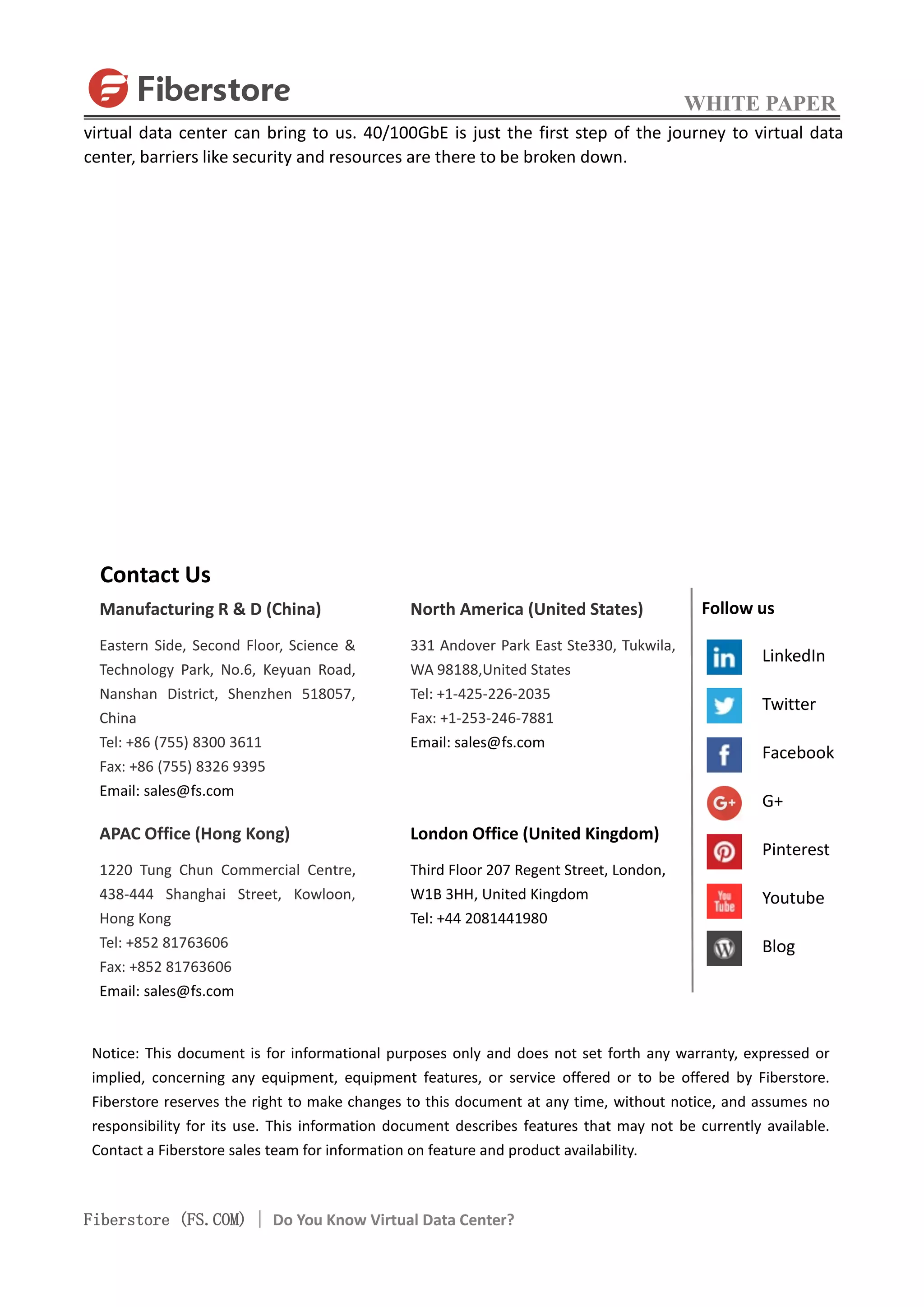 WHITE PAPER
Fiberstore (FS.COM) | Do You Know Virtual Data Center?
virtual data center can bring to us. 40/100GbE is just the first step of the journey to virtual data
center, barriers like security and resources are there to be broken down.
Contact Us
Manufacturing R & D (China)
Eastern Side, Second Floor, Science &
Technology Park, No.6, Keyuan Road,
Nanshan District, Shenzhen 518057,
China
Tel: +86 (755) 8300 3611
Fax: +86 (755) 8326 9395
Email: sales@fs.com
APAC Office (Hong Kong)
1220 Tung Chun Commercial Centre,
438-444 Shanghai Street, Kowloon,
Hong Kong
Tel: +852 81763606
Fax: +852 81763606
Email: sales@fs.com
North America (United States)
331 Andover Park East Ste330, Tukwila,
WA 98188,United States
Tel: +1-425-226-2035
Fax: +1-253-246-7881
Email: sales@fs.com
London Office (United Kingdom)
Third Floor 207 Regent Street, London,
W1B 3HH, United Kingdom
Tel: +44 2081441980
Notice: This document is for informational purposes only and does not set forth any warranty, expressed or
implied, concerning any equipment, equipment features, or service offered or to be offered by Fiberstore.
Fiberstore reserves the right to make changes to this document at any time, without notice, and assumes no
responsibility for its use. This information document describes features that may not be currently available.
Contact a Fiberstore sales team for information on feature and product availability.
Follow us
LinkedIn
Twitter
Facebook
G+
Pinterest
Youtube
Blog
 
