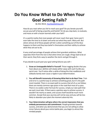 Do You Know What to Do When Your
        Goal Setting Fails?
                   By Alex Work, YourGoalSetting.com

    How do you react when you fail to reach your goal? Do you berate yourself;
    accuse yourself of being unworthy and foolish? Or do you step back, re-evaluate,
    and move on with a lesson learned under your belt?

    It’s a painful reality that most people will never reach their goal. Some won’t
    even take the time to sit down and write out what they want. Many will. But
    where almost all of these people will fail is when something out-of-the-blue
    happens to them and they lose belief in themselves and their ability to achieve
    what they set out to do.

    A very small percentage of people achieve their grandest ambitions. What
    separates them from the rest is that when times are rough, things look to be at
    their worst; they find a way to weather the storm and get through it.

    If you decide to push past your goal setting failures you will—

       1. Grow an Unstoppable Belief in Yourself. Those nagging doubts that you
          have about your abilities will slowly wither away with each hurdle you
          sprint over. You’ll notice after a while of doing this that roadblocks and
          setbacks barely even cause a ripple in your determination.

       2. You will Benefit Immensely of Knowing What Not to do Next Time. Trial-
          and-error is a painful way to achieve something great, but it’s the path
          most traveled. There is no exact path to success that all of us can follow;
          there are merely common sign-posts in the road that most of us pass.
          There is no cookie-cutter formula for success, simply our own path that
          we each must take. If there were a painless way to achieve success, it
          wouldn’t be nearly as sweet, and success itself would be much more
          common. Accept that your journey will not be easy and you will be less
          likely to abandon your plans the moment adversity hits.

       3. Your Determination will give others the correct impression that you
          embody perseverance and commitment. People gravitate towards
          success, and when you demonstrate that you are not willing to allow
          minor failures derail your entire battle plan, you begin to attract like-
          minded people.
 