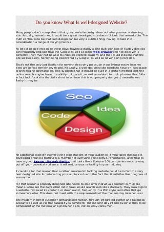 Do you know What Is well-designed Website?
Many people don't comprehend that great website design does not always mean a stunning
site. Actually, sometimes, it could be a great developed site does not look that remarkable. The
truth continues to be that web design can be very a subtle thing, having to take into
consideration a range of varying factors.
As lots of people recognize these days, having actually a site built with lots of Flash video clip
can frequently indicate that the Google as well as other web crawler can not discover it
correctly. They may not be able to index its content properly and that could indicate that the
site wastes away, hardly being discovered by Google as well as never being revealed.
That's not the only justification for nevertheless why particular visually impressive internet
sites are in fact terribly developed. Naturally, a well-designed site needs to have on web page
search engine optimization. This suggests that it should be built in a certain method that the
online search engine have the ability to locate it, as well as related to trick phrases that folks
in fact look for A site that falls short to achieve this is not properly designed, nevertheless
flashy it may be.
An additional aspect however is the expectations of your audience. If your sales message is
developed around a truthful Joe, member of everyone perspective, for instance, after that to
have a good kansas city web design that looks like a Fortune 500 companies website may
put off your potential audience. It will reduce your reliability in your industry.
It could be for that reason that a rather amateurish looking website could be in fact the very
best designed site for interesting your audience due to the fact that it satisfies their degrees of
assumption.
For that reason a properly designed site needs to also offer individuals content in multiple
means. Gone are the days when individuals would search web sites statically. They would go to
a website, reviewed its content, or download it, frequently in a PDF style, and after that go
somewhere else. This does not meet with the requirements of the modern-day internet user.
The modern internet customer demands interaction, through integrated Twitter and Facebook
accounts as well as via the capability to comment. The modern-day internet user wishes to be
component of the material of a prominent site, not an easy consumer.
 