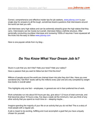 Interview Questions, Answers and Tips!                                    www.Jobxray.com




Correct, comprehensive and effective insider tips for job seekers, www.jobxray.com is your
single stop for answers to all the tough, sometimes bizarre questions that interviewers around
the world can test you with.

Job Interviews carry high stakes and can be extremely stressful given the high stakes that they
carry. Interviewers can be moody but overall, interviews follow a definite structure. After
personally conducting countless interviews and reviewing 1000s of resumes I have squeezed all
the tricks into the easy to follow www.jobxray.com


Here is one popular article from my blog -




             Do You Know What Your Dream Job Is?

Stuck in a job that you don’t like? Hate your boss? Hate your salary?
Have a passion that you want to follow but don’t find the time?


Millions of people around the world are chained down into jobs they don’t like. Have you ever
wondered why ‘Get Rich’ books sell by the millions every year and are only competed by weight
loss books in overall sales!


This highlights only one fact – employees, in general are not in their preferred line of work.


Work schedules run into about 8-9 hours per day, give about 1-2 hours of total commute, and
that becomes about 10 hours a day, five days a week (at the minimum). Can you think of any
other activity that you spend so much time on – sleeping maybe…


Imagine spending the majority of your life on an activity that you do not like! This is a story of
most people with a regular job.
A job is meant to be exciting, fulfilling and must accomplish a goal that you have uniquely
chosen for yourself.
 