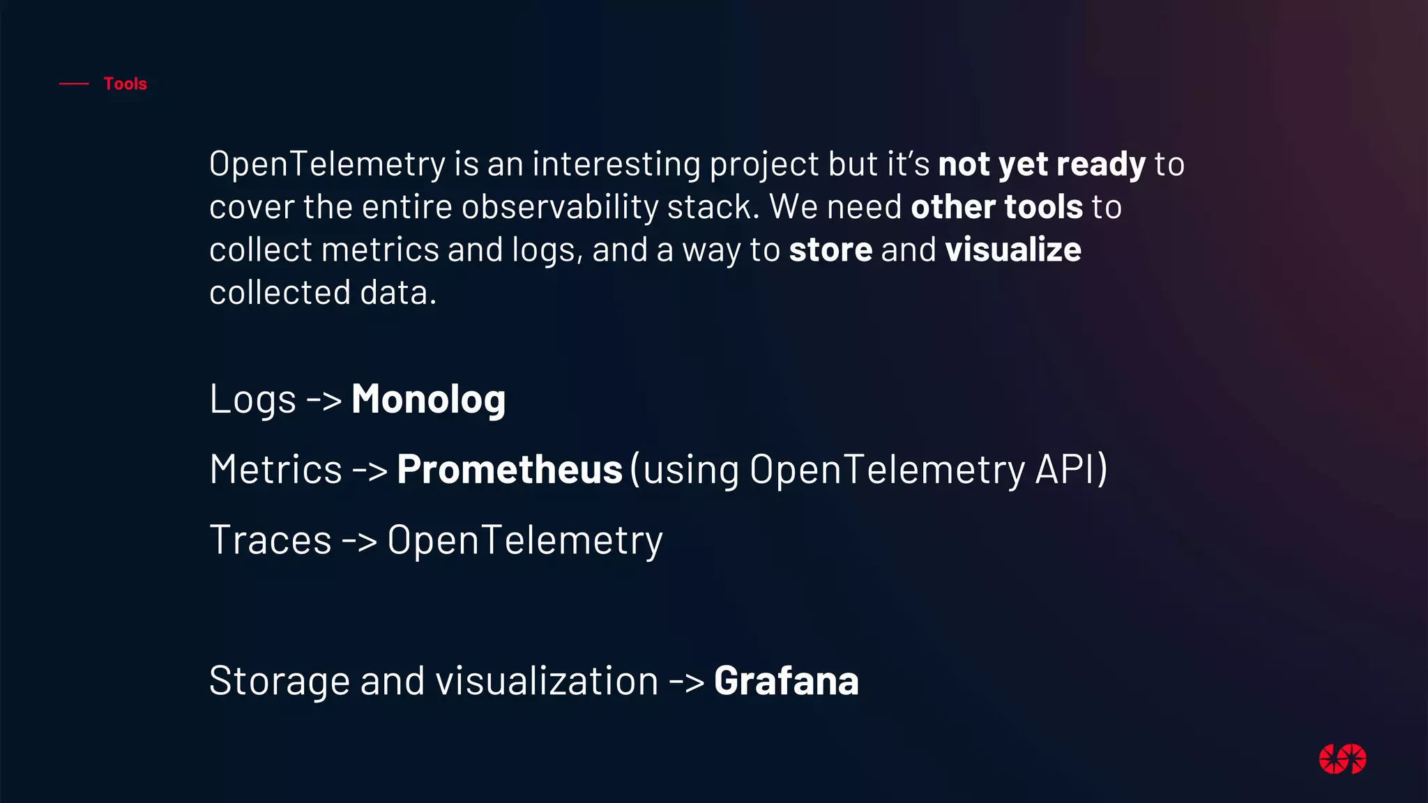 Tools
OpenTelemetry is an interesting project but it’s not yet ready to
cover the entire observability stack. We need other tools to
collect metrics and logs, and a way to store and visualize
collected data.
Logs -> Monolog
Metrics -> Prometheus (using OpenTelemetry API)
Traces -> OpenTelemetry
Storage and visualization -> Grafana
 