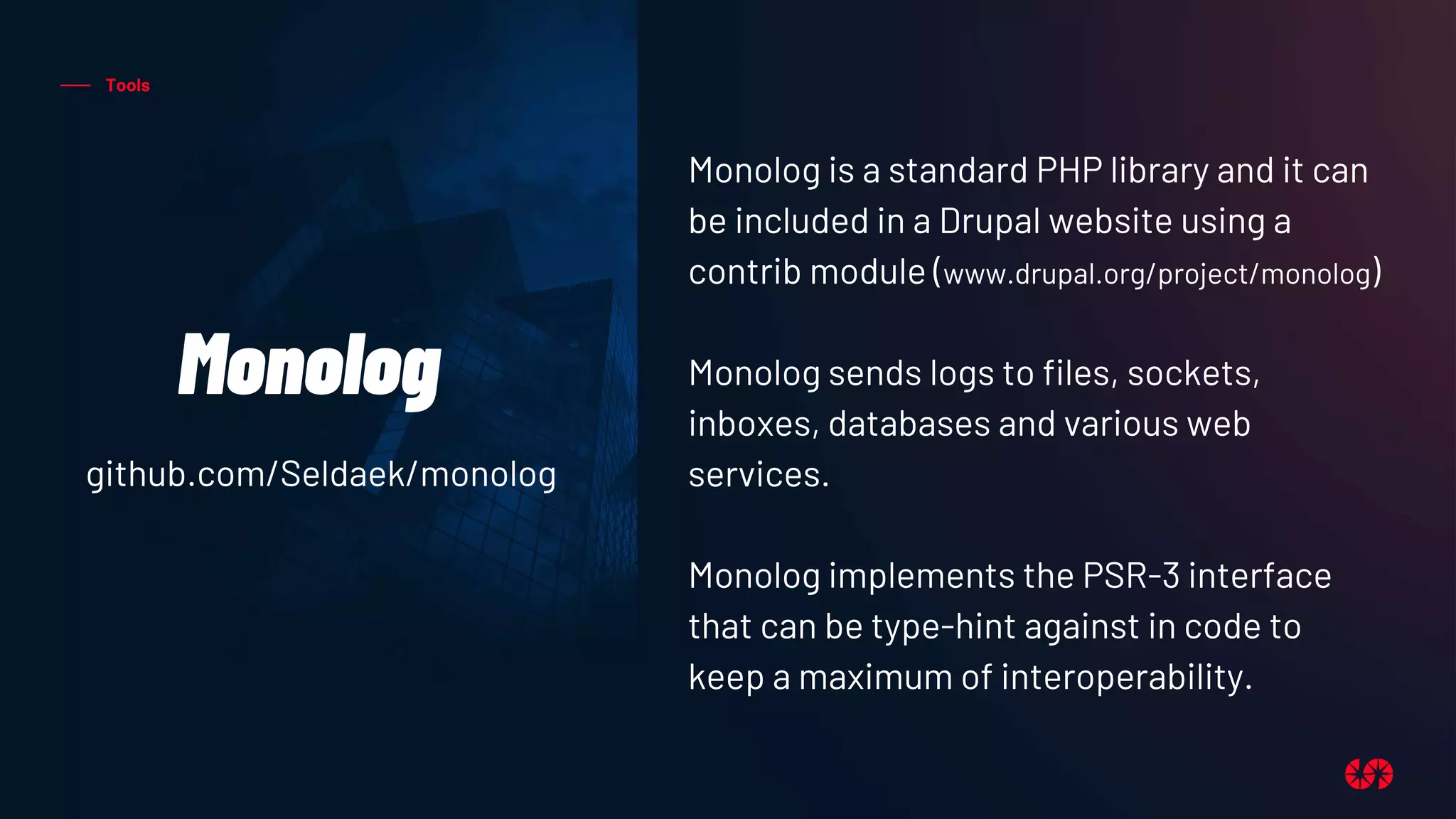 Tools
Monolog
Monolog is a standard PHP library and it can
be included in a Drupal website using a
contrib module (www.drupal.org/project/monolog)
Monolog sends logs to files, sockets,
inboxes, databases and various web
services.
Monolog implements the PSR-3 interface
that can be type-hint against in code to
keep a maximum of interoperability.
github.com/Seldaek/monolog
 