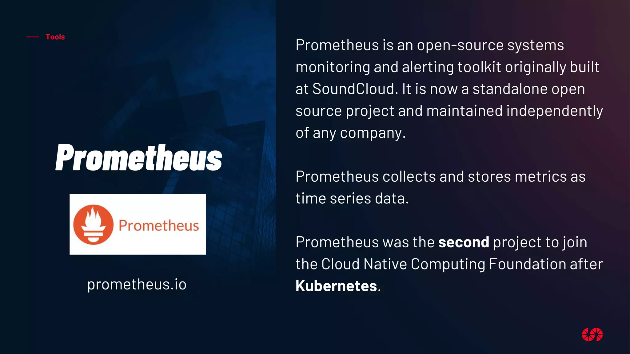 Tools
Prometheus
Prometheus is an open-source systems
monitoring and alerting toolkit originally built
at SoundCloud. It is now a standalone open
source project and maintained independently
of any company.
Prometheus collects and stores metrics as
time series data.
Prometheus was the second project to join
the Cloud Native Computing Foundation after
Kubernetes.
prometheus.io
 