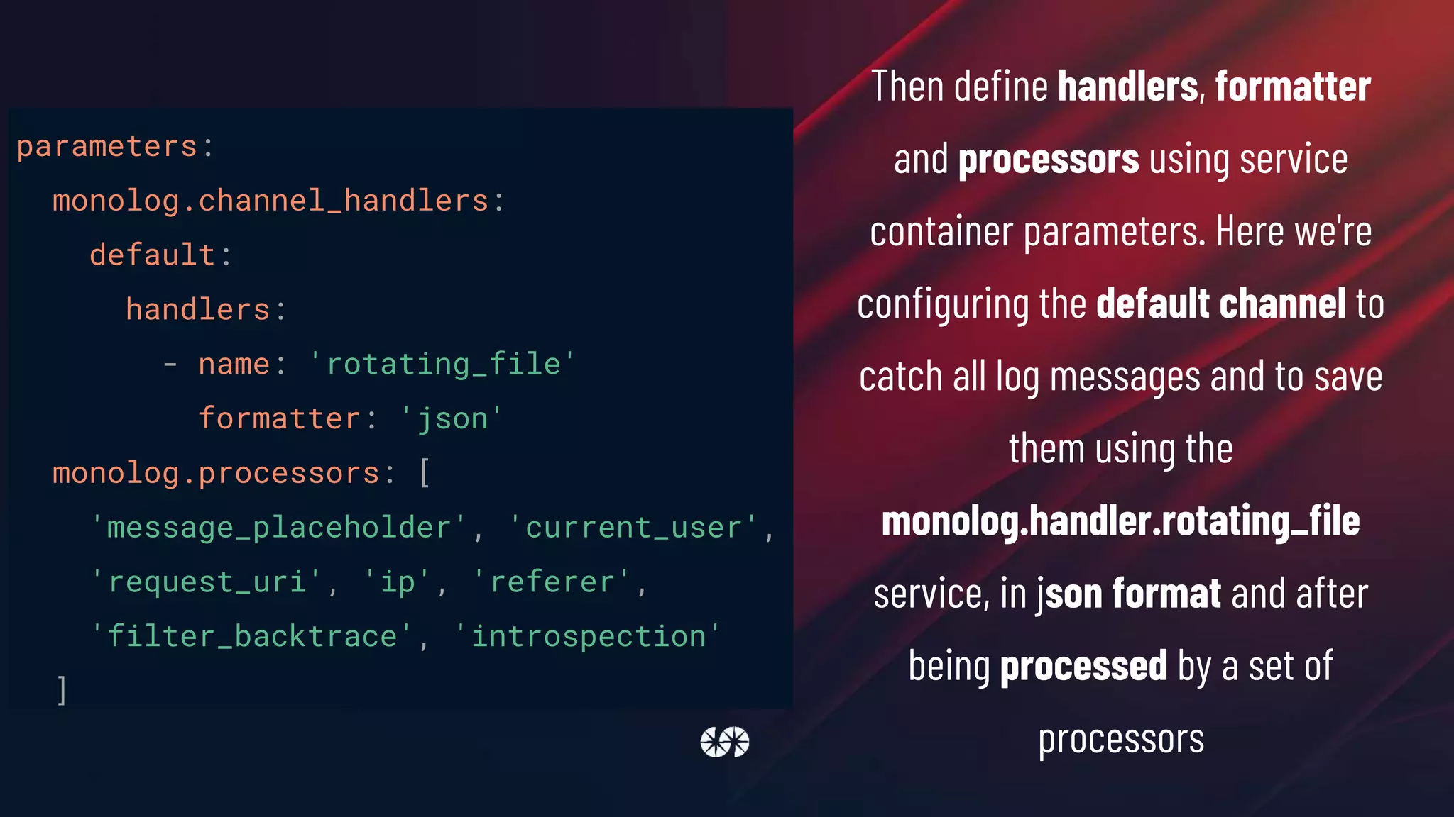 parameters:
monolog.channel_handlers:
default:
handlers:
- name: 'rotating_file'
formatter: 'json'
monolog.processors: [
'message_placeholder', 'current_user',
'request_uri', 'ip', 'referer',
'filter_backtrace', 'introspection'
]
Then define handlers, formatter
and processors using service
container parameters. Here we're
configuring the default channel to
catch all log messages and to save
them using the
monolog.handler.rotating_file
service, in json format and after
being processed by a set of
processors
 