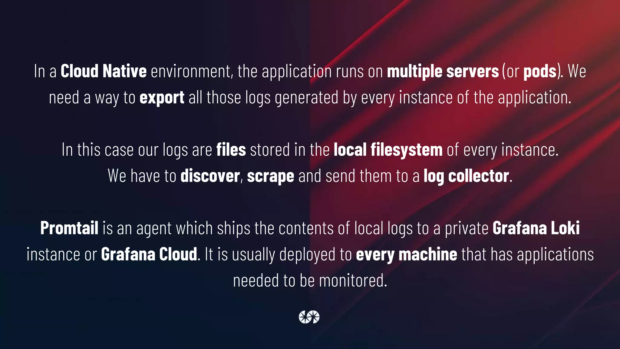 In a Cloud Native environment, the application runs on multiple servers (or pods). We
need a way to export all those logs generated by every instance of the application.
In this case our logs are files stored in the local filesystem of every instance.
We have to discover, scrape and send them to a log collector.
Promtail is an agent which ships the contents of local logs to a private Grafana Loki
instance or Grafana Cloud. It is usually deployed to every machine that has applications
needed to be monitored.
 