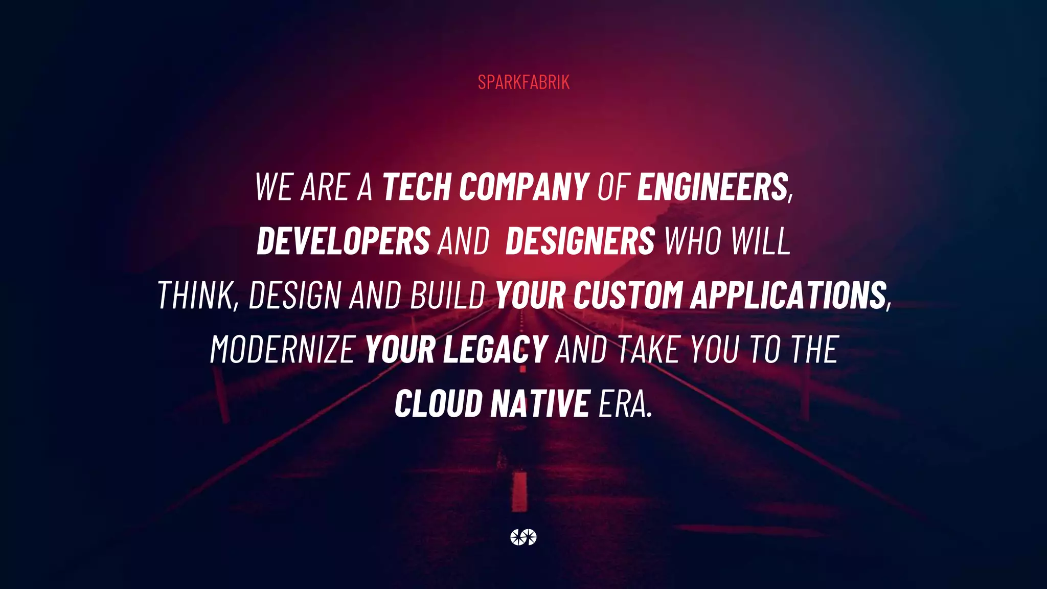 WE ARE A TECH COMPANY OF ENGINEERS,
DEVELOPERS AND DESIGNERS WHO WILL
THINK, DESIGN AND BUILD YOUR CUSTOM APPLICATIONS,
MODERNIZE YOUR LEGACY AND TAKE YOU TO THE
CLOUD NATIVE ERA.
SPARKFABRIK
 