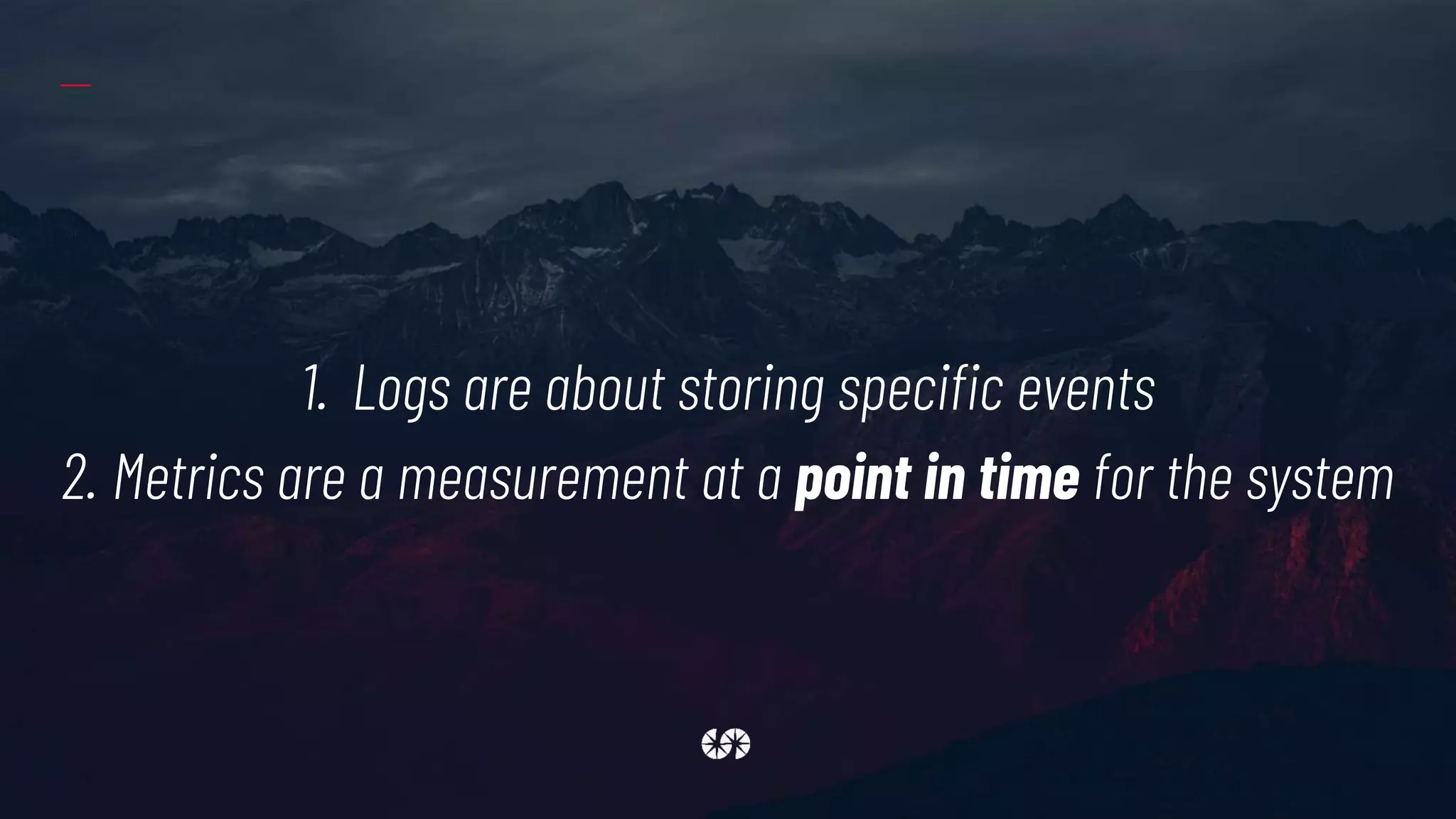 1. Logs are about storing specific events
2. Metrics are a measurement at a point in time for the system
 