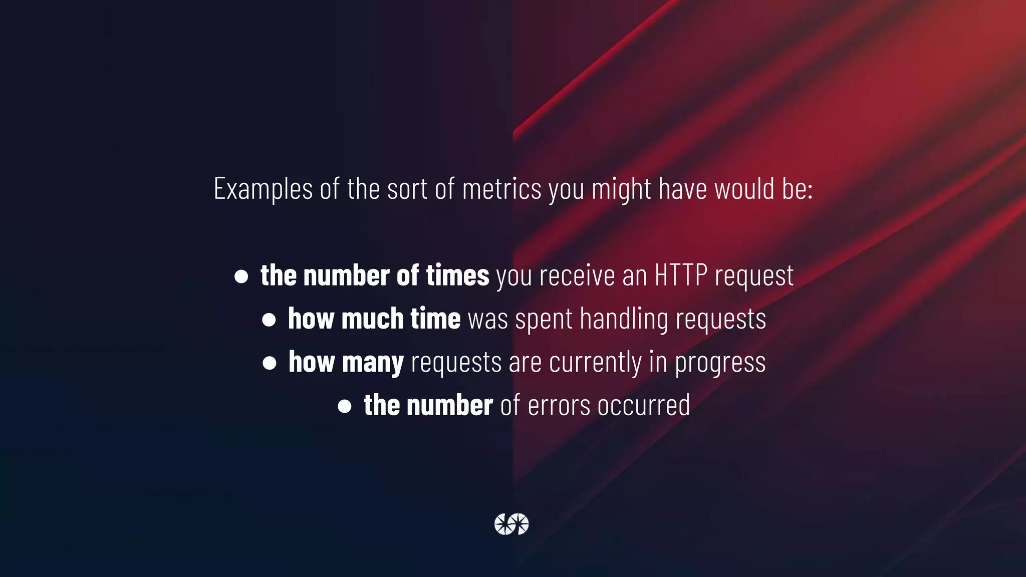 Examples of the sort of metrics you might have would be:
● the number of times you receive an HTTP request
● how much time was spent handling requests
● how many requests are currently in progress
● the number of errors occurred
 