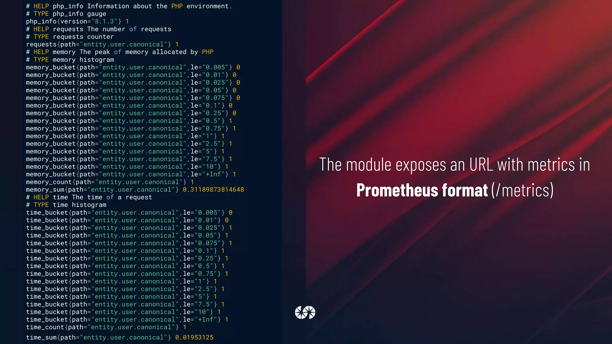 The module exposes an URL with metrics in
Prometheus format (/metrics)
# HELP php_info Information about the PHP environment.
# TYPE php_info gauge
php_info{version="8.1.3"} 1
# HELP requests The number of requests
# TYPE requests counter
requests{path="entity.user.canonical"} 1
# HELP memory The peak of memory allocated by PHP
# TYPE memory histogram
memory_bucket{path="entity.user.canonical",le="0.005"} 0
memory_bucket{path="entity.user.canonical",le="0.01"} 0
memory_bucket{path="entity.user.canonical",le="0.025"} 0
memory_bucket{path="entity.user.canonical",le="0.05"} 0
memory_bucket{path="entity.user.canonical",le="0.075"} 0
memory_bucket{path="entity.user.canonical",le="0.1"} 0
memory_bucket{path="entity.user.canonical",le="0.25"} 0
memory_bucket{path="entity.user.canonical",le="0.5"} 1
memory_bucket{path="entity.user.canonical",le="0.75"} 1
memory_bucket{path="entity.user.canonical",le="1"} 1
memory_bucket{path="entity.user.canonical",le="2.5"} 1
memory_bucket{path="entity.user.canonical",le="5"} 1
memory_bucket{path="entity.user.canonical",le="7.5"} 1
memory_bucket{path="entity.user.canonical",le="10"} 1
memory_bucket{path="entity.user.canonical",le="+Inf"} 1
memory_count{path="entity.user.canonical"} 1
memory_sum{path="entity.user.canonical"} 0.31189873814648
# HELP time The time of a request
# TYPE time histogram
time_bucket{path="entity.user.canonical",le="0.005"} 0
time_bucket{path="entity.user.canonical",le="0.01"} 0
time_bucket{path="entity.user.canonical",le="0.025"} 1
time_bucket{path="entity.user.canonical",le="0.05"} 1
time_bucket{path="entity.user.canonical",le="0.075"} 1
time_bucket{path="entity.user.canonical",le="0.1"} 1
time_bucket{path="entity.user.canonical",le="0.25"} 1
time_bucket{path="entity.user.canonical",le="0.5"} 1
time_bucket{path="entity.user.canonical",le="0.75"} 1
time_bucket{path="entity.user.canonical",le="1"} 1
time_bucket{path="entity.user.canonical",le="2.5"} 1
time_bucket{path="entity.user.canonical",le="5"} 1
time_bucket{path="entity.user.canonical",le="7.5"} 1
time_bucket{path="entity.user.canonical",le="10"} 1
time_bucket{path="entity.user.canonical",le="+Inf"} 1
time_count{path="entity.user.canonical"} 1
time_sum{path="entity.user.canonical"} 0.01953125
 