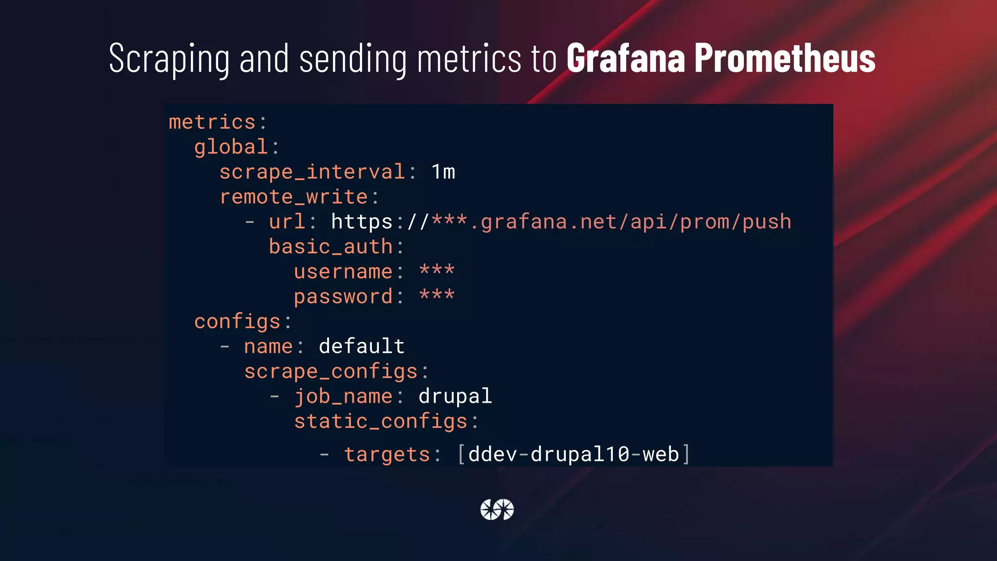 metrics:
global:
scrape_interval: 1m
remote_write:
- url: https://***.grafana.net/api/prom/push
basic_auth:
username: ***
password: ***
configs:
- name: default
scrape_configs:
- job_name: drupal
static_configs:
- targets: [ddev-drupal10-web]
Scraping and sending metrics to Grafana Prometheus
 