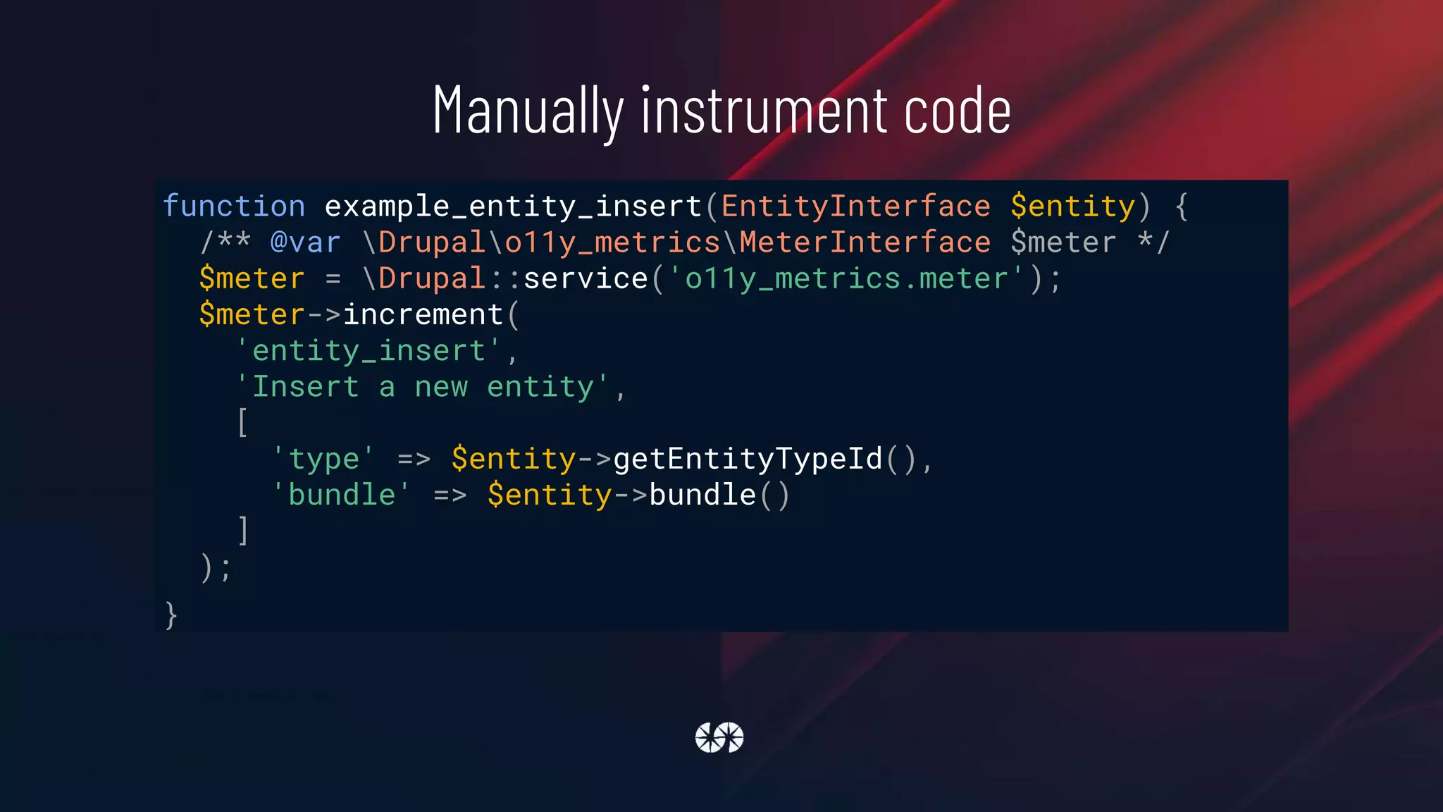 Manually instrument code
function example_entity_insert(EntityInterface $entity) {
/** @var Drupalo11y_metricsMeterInterface $meter */
$meter = Drupal::service('o11y_metrics.meter');
$meter->increment(
'entity_insert',
'Insert a new entity',
[
'type' => $entity->getEntityTypeId(),
'bundle' => $entity->bundle()
]
);
}
 