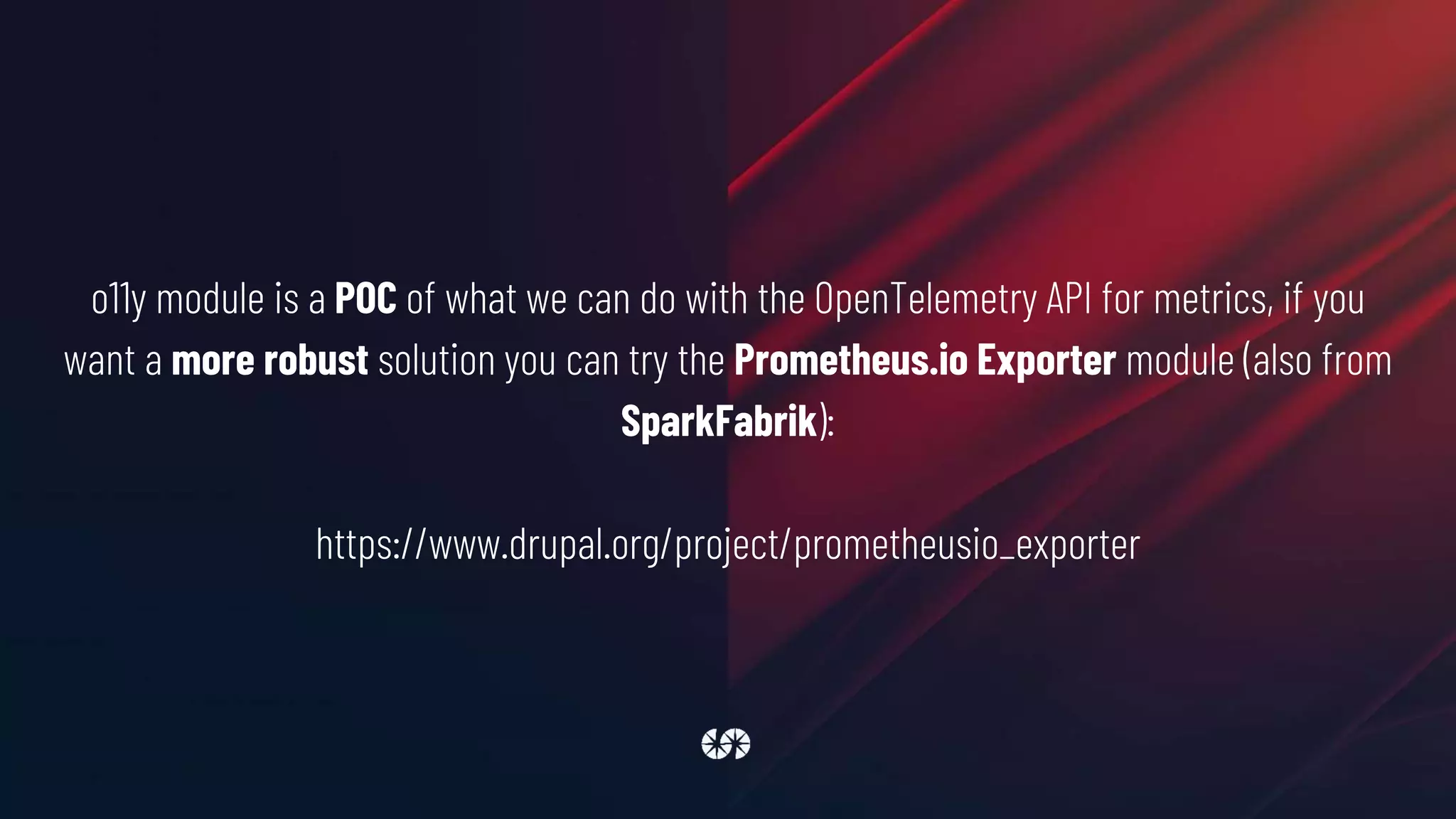 o11y module is a POC of what we can do with the OpenTelemetry API for metrics, if you
want a more robust solution you can try the Prometheus.io Exporter module (also from
SparkFabrik):
https://www.drupal.org/project/prometheusio_exporter
 