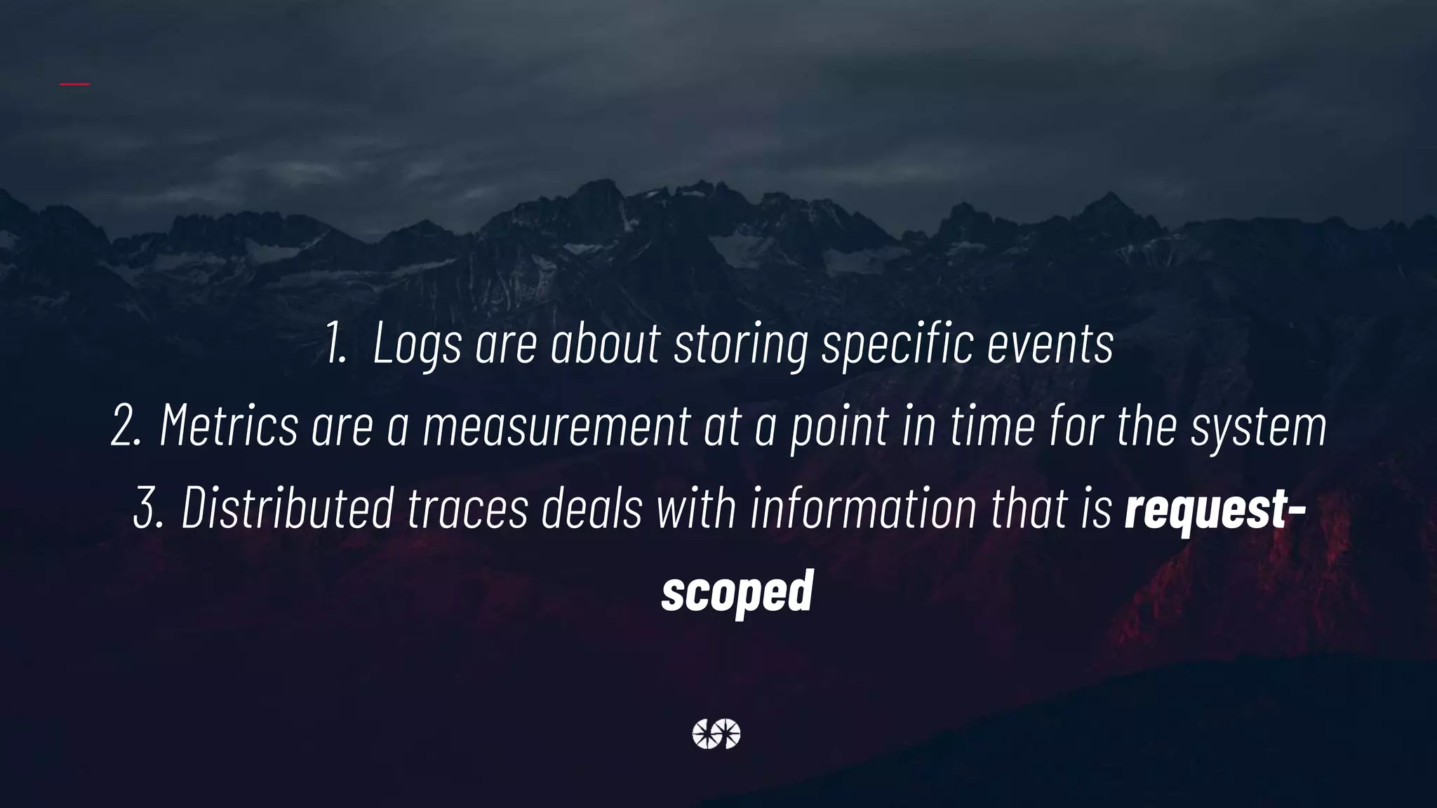 1. Logs are about storing specific events
2. Metrics are a measurement at a point in time for the system
3. Distributed traces deals with information that is request-
scoped
 