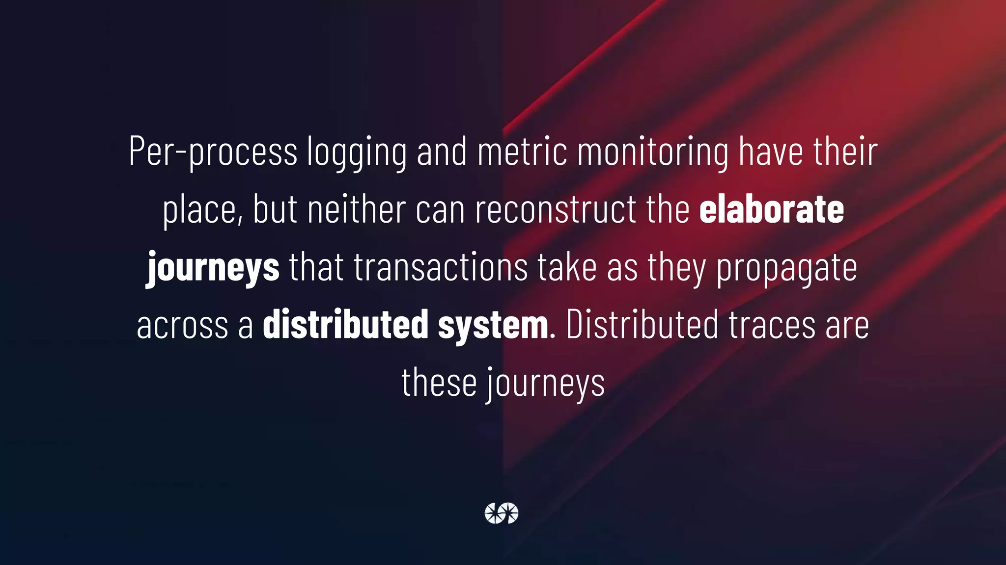 Per-process logging and metric monitoring have their
place, but neither can reconstruct the elaborate
journeys that transactions take as they propagate
across a distributed system. Distributed traces are
these journeys
 