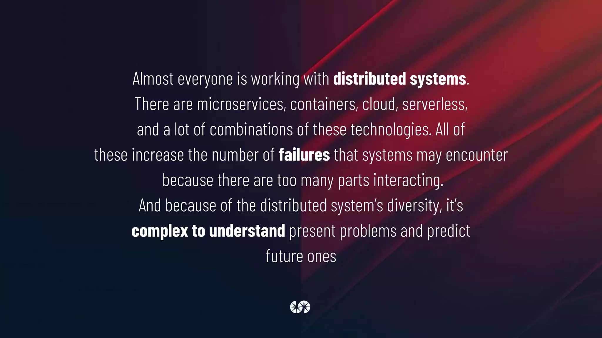 Almost everyone is working with distributed systems.
There are microservices, containers, cloud, serverless,
and a lot of combinations of these technologies. All of
these increase the number of failures that systems may encounter
because there are too many parts interacting.
And because of the distributed system’s diversity, it’s
complex to understand present problems and predict
future ones
 
