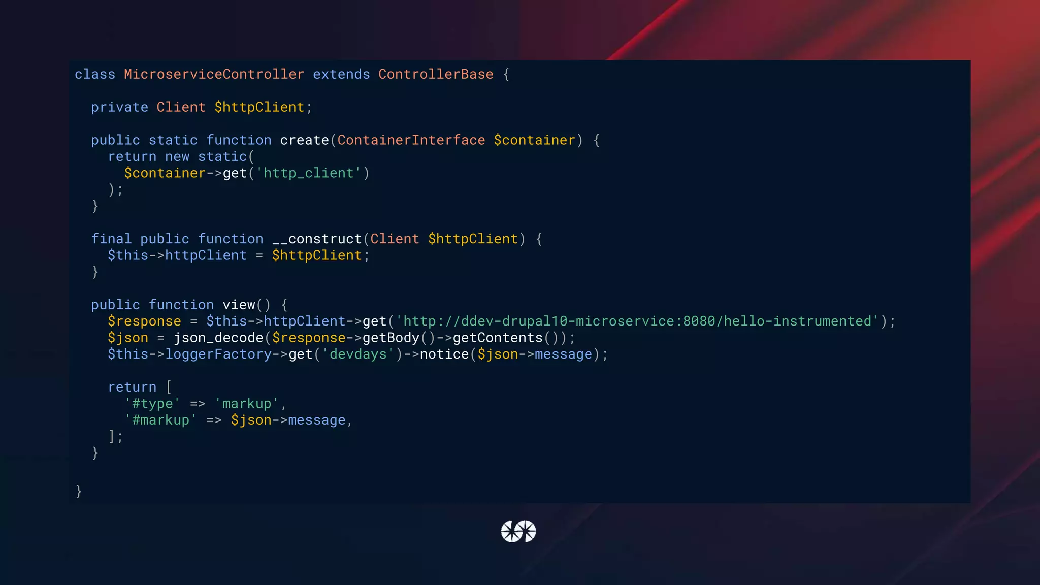 class MicroserviceController extends ControllerBase {
private Client $httpClient;
public static function create(ContainerInterface $container) {
return new static(
$container->get('http_client')
);
}
final public function __construct(Client $httpClient) {
$this->httpClient = $httpClient;
}
public function view() {
$response = $this->httpClient->get('http://ddev-drupal10-microservice:8080/hello-instrumented');
$json = json_decode($response->getBody()->getContents());
$this->loggerFactory->get('devdays')->notice($json->message);
return [
'#type' => 'markup',
'#markup' => $json->message,
];
}
}
 