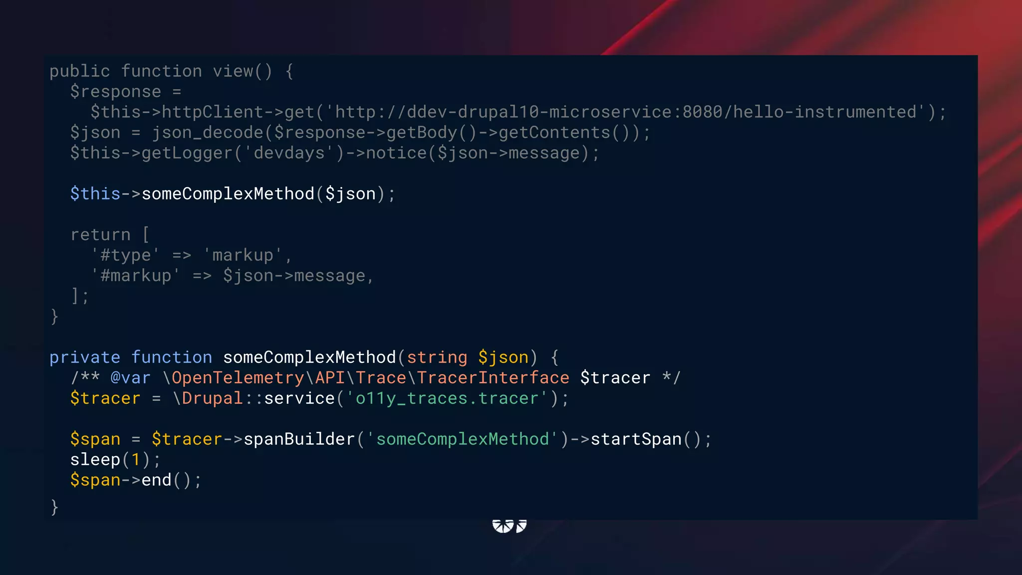public function view() {
$response =
$this->httpClient->get('http://ddev-drupal10-microservice:8080/hello-instrumented');
$json = json_decode($response->getBody()->getContents());
$this->getLogger('devdays')->notice($json->message);
$this->someComplexMethod($json);
return [
'#type' => 'markup',
'#markup' => $json->message,
];
}
private function someComplexMethod(string $json) {
/** @var OpenTelemetryAPITraceTracerInterface $tracer */
$tracer = Drupal::service('o11y_traces.tracer');
$span = $tracer->spanBuilder('someComplexMethod')->startSpan();
sleep(1);
$span->end();
}
 