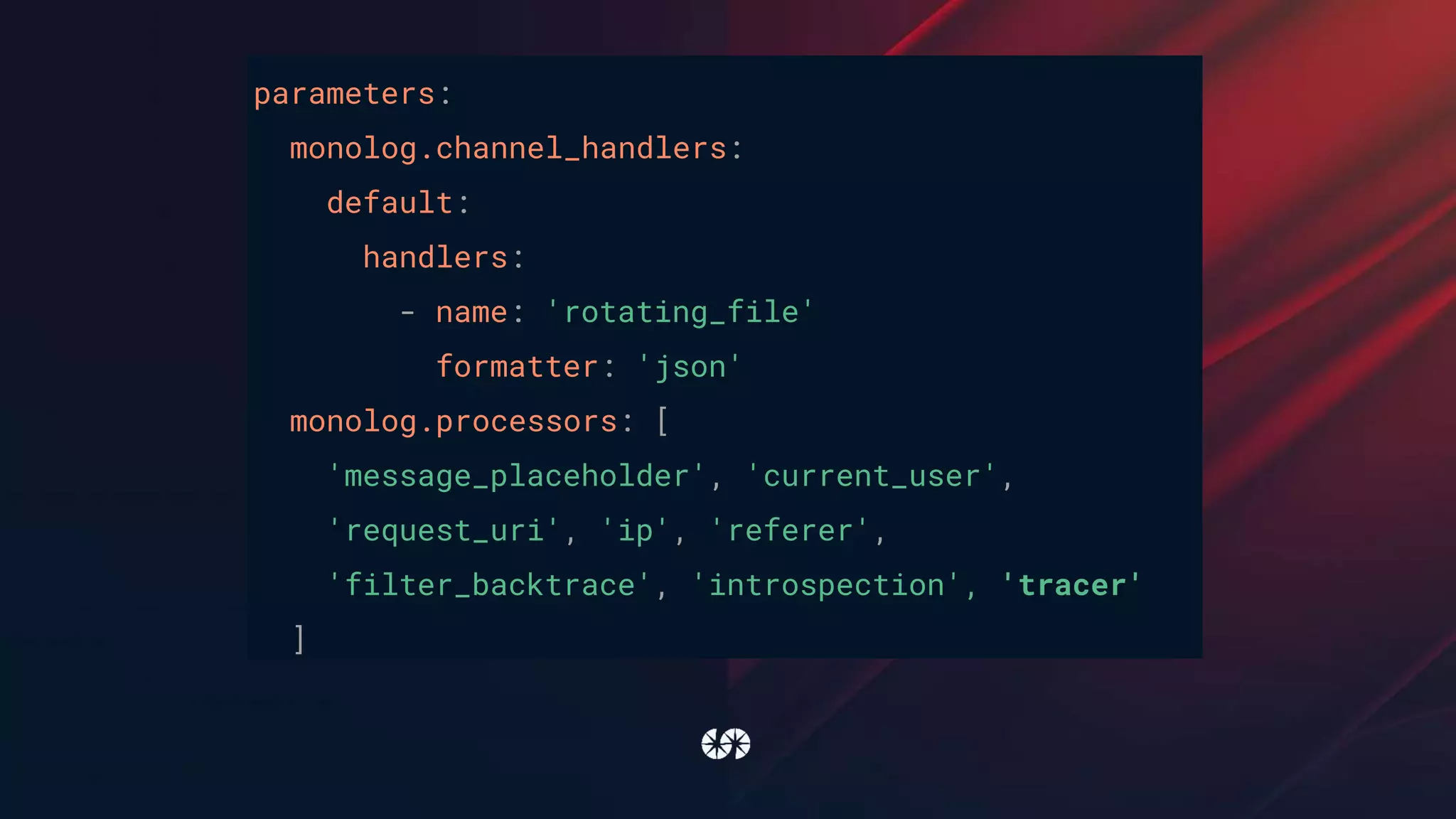 parameters:
monolog.channel_handlers:
default:
handlers:
- name: 'rotating_file'
formatter: 'json'
monolog.processors: [
'message_placeholder', 'current_user',
'request_uri', 'ip', 'referer',
'filter_backtrace', 'introspection', 'tracer'
]
 