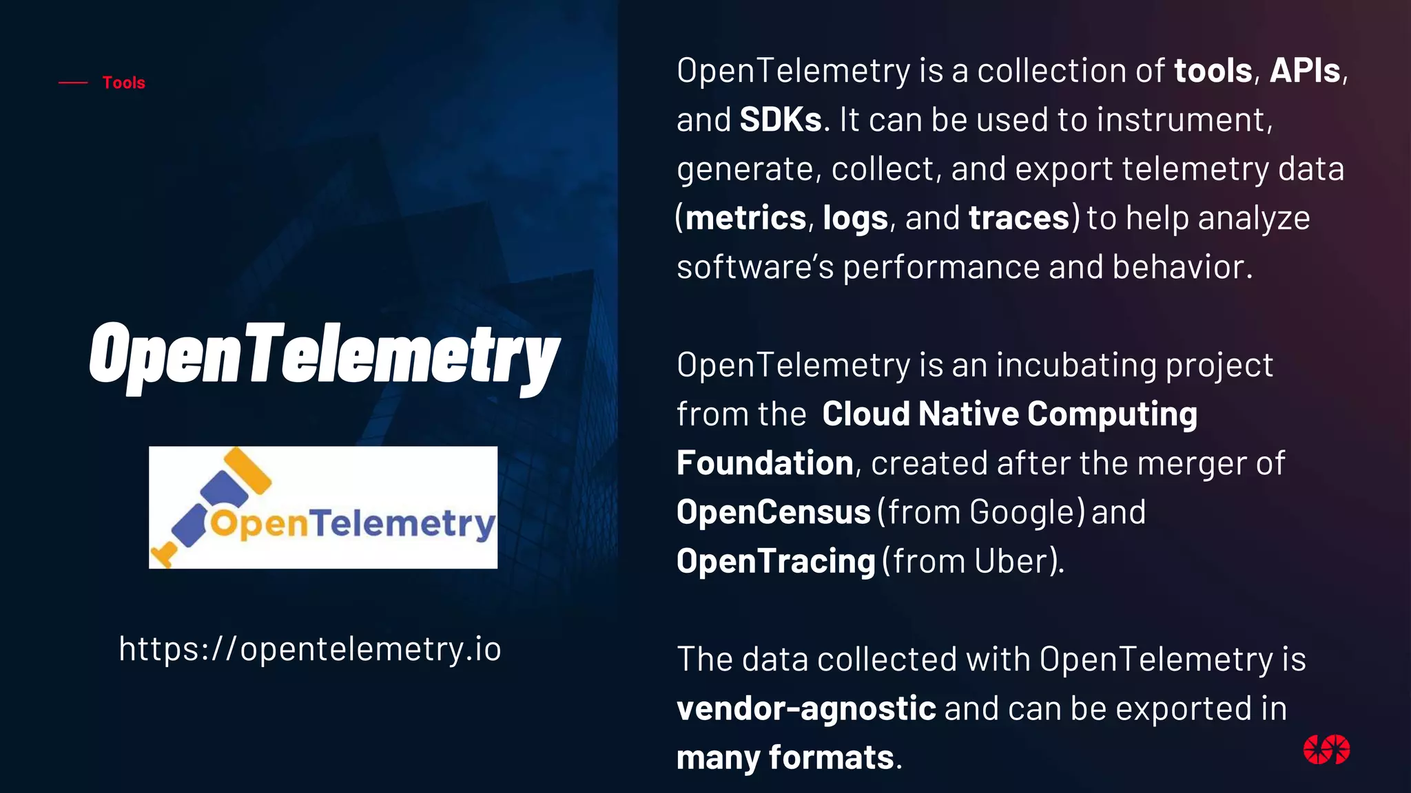 Tools
OpenTelemetry
OpenTelemetry is a collection of tools, APIs,
and SDKs. It can be used to instrument,
generate, collect, and export telemetry data
(metrics, logs, and traces) to help analyze
software’s performance and behavior.
OpenTelemetry is an incubating project
from the Cloud Native Computing
Foundation, created after the merger of
OpenCensus (from Google) and
OpenTracing (from Uber).
The data collected with OpenTelemetry is
vendor-agnostic and can be exported in
many formats.
https://opentelemetry.io
 