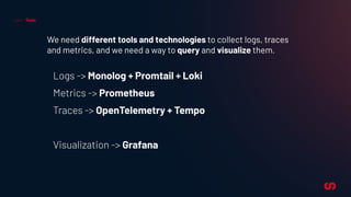 Tools
We need different tools and technologies to collect logs, traces
and metrics, and we need a way to query and visualize them.
Logs -> Monolog + Promtail + Loki
Metrics -> Prometheus
Traces -> OpenTelemetry + Tempo
Visualization -> Grafana
 