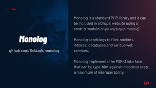Tools
Monolog
Monolog is a standard PHP library and it can
be included in a Drupal website using a
contrib module (drupal.org/project/monolog)
Monolog sends logs to ﬁles, sockets,
inboxes, databases and various web
services.
Monolog implements the PSR-3 interface
that can be type-hint against in code to keep
a maximum of interoperability.
github.com/Seldaek/monolog
 