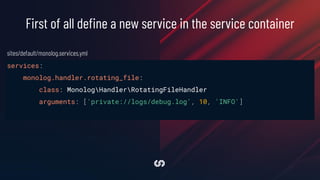 services:
monolog.handler.rotating_file:
class: MonologHandlerRotatingFileHandler
arguments: ['private://logs/debug.log', 10, 'INFO']
First of all deﬁne a new service in the service container
sites/default/monolog.services.yml
 