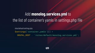 $settings['container_yamls'][] =
DRUPAL_ROOT . '/sites/default/monolog.services.yml';
Add monolog.services.yml to
the list of container’s yamls in settings.php ﬁle
sites/default/settings.php
 