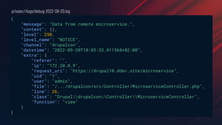 {
"message": "Data from remote microservice.",
"context": {},
"level": 250,
"level_name": "NOTICE",
"channel": "drupalcon",
"datetime": "2022-09-20T10:05:53.811568+02:00",
"extra": {
"referer": "",
"ip": "172.20.0.9",
"request_uri": "https://drupal10.ddev.site/microservice",
"uid": "1",
"user": "admin",
"file": "/.../drupalcon/src/Controller/MicroserviceController.php",
"line": 26,
"class": "DrupaldrupalconControllerMicroserviceController",
"function": "view"
}
}
private://logs/debug-2022-09-20.log
 