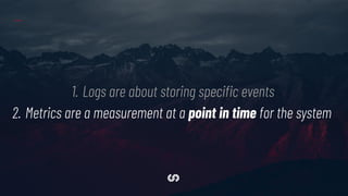 1. Logs are about storing speciﬁc events
2. Metrics are a measurement at a point in time for the system
 
