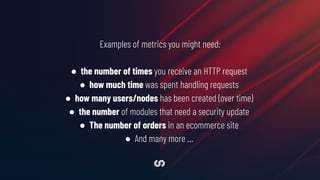Examples of metrics you might need:
● the number of times you receive an HTTP request
● how much time was spent handling requests
● how many users/nodes has been created (over time)
● the number of modules that need a security update
● The number of orders in an ecommerce site
● And many more …
 