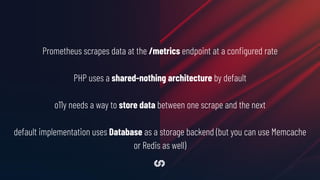 Prometheus scrapes data at the /metrics endpoint at a conﬁgured rate
PHP uses a shared-nothing architecture by default
o11y needs a way to store data between one scrape and the next
default implementation uses Database as a storage backend (but you can use Memcache
or Redis as well)
 