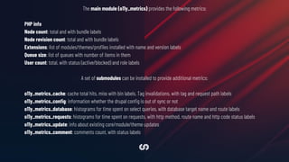The main module (o11y_metrics) provides the following metrics:
PHP info
Node count: total and with bundle labels
Node revision count: total and with bundle labels
Extensions: list of modules/themes/proﬁles installed with name and version labels
Queue size: list of queues with number of items in them
User count: total, with status (active/blocked) and role labels
A set of submodules can be installed to provide additional metrics:
o11y_metrics_cache: cache total hits, miss with bin labels. Tag invalidations, with tag and request path labels
o11y_metrics_conﬁg: information whether the drupal conﬁg is out of sync or not
o11y_metrics_database: histograms for time spent on select queries, with database target name and route labels
o11y_metrics_requests: histograms for time spent on requests, with http method, route name and http code status labels
o11y_metrics_update: info about existing core/module/theme updates
o11y_metrics_comment: comments count, with status labels
 