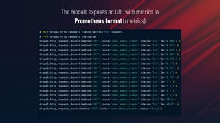The module exposes an URL with metrics in
Prometheus format (/metrics)
# HELP drupal_http_requests Timing metrics for requests.
# TYPE drupal_http_requests histogram
drupal_http_requests_bucket{method="GET",route="user_admin_create",status="2xx",le="0.005"} 0
drupal_http_requests_bucket{method="GET",route="user_admin_create",status="2xx",le="0.01"} 0
drupal_http_requests_bucket{method="GET",route="user_admin_create",status="2xx",le="0.025"} 0
drupal_http_requests_bucket{method="GET",route="user_admin_create",status="2xx",le="0.05"} 0
drupal_http_requests_bucket{method="GET",route="user_admin_create",status="2xx",le="0.075"} 0
drupal_http_requests_bucket{method="GET",route="user_admin_create",status="2xx",le="0.1"} 0
drupal_http_requests_bucket{method="GET",route="user_admin_create",status="2xx",le="0.25"} 0
drupal_http_requests_bucket{method="GET",route="user_admin_create",status="2xx",le="0.5"} 0
drupal_http_requests_bucket{method="GET",route="user_admin_create",status="2xx",le="0.75"} 0
drupal_http_requests_bucket{method="GET",route="user_admin_create",status="2xx",le="1"} 0
drupal_http_requests_bucket{method="GET",route="user_admin_create",status="2xx",le="2.5"} 4
drupal_http_requests_bucket{method="GET",route="user_admin_create",status="2xx",le="5"} 6
drupal_http_requests_bucket{method="GET",route="user_admin_create",status="2xx",le="7.5"} 6
drupal_http_requests_bucket{method="GET",route="user_admin_create",status="2xx",le="10"} 6
drupal_http_requests_bucket{method="GET",route="user_admin_create",status="2xx",le="+Inf"} 6
drupal_http_requests_count{method="GET",route="user_admin_create",status="2xx"} 6
 
