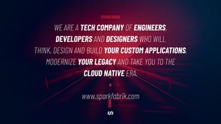 WE ARE A TECH COMPANY OF ENGINEERS,
DEVELOPERS AND DESIGNERS WHO WILL
THINK, DESIGN AND BUILD YOUR CUSTOM APPLICATIONS,
MODERNIZE YOUR LEGACY AND TAKE YOU TO THE
CLOUD NATIVE ERA.
www.sparkfabrik.com
SPARKFABRIK
 