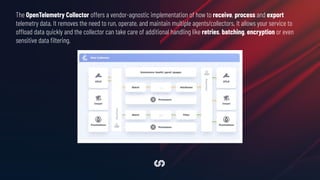 The OpenTelemetry Collector offers a vendor-agnostic implementation of how to receive, process and export
telemetry data. It removes the need to run, operate, and maintain multiple agents/collectors. It allows your service to
offload data quickly and the collector can take care of additional handling like retries, batching, encryption or even
sensitive data ﬁltering.
 
