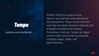Tools
Tempo
Grafana Tempo is an open source,
easy-to-use, and high-scale distributed
tracing backend. Tempo is cost-efficient,
requiring only object storage to operate, and
is deeply integrated with Grafana,
Prometheus, and Loki. Tempo can ingest
common open source tracing protocols,
including Jaeger, Zipkin, and
OpenTelemetry.
grafana.com/oss/tempo
 