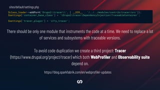 $class_loader->addPsr4('Drupaltracer', [ __DIR__ . '/../../modules/contrib/tracer/src']);
$settings['container_base_class'] = 'DrupaltracerDependencyInjectionTraceableContainer';
$settings['tracer_plugin'] = 'o11y_tracer';
sites/default/settings.php
There should be only one module that instruments the code at a time. We need to replace a lot
of services and subsystems with traceable versions.
To avoid code duplication we create a third project: Tracer
(https://www.drupal.org/project/tracer) which both WebProﬁler and Observability suite
depend on.
https://blog.sparkfabrik.com/en/webproﬁler-updates
 