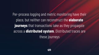 Per-process logging and metric monitoring have their
place, but neither can reconstruct the elaborate
journeys that transactions take as they propagate
across a distributed system. Distributed traces are
these journeys
 