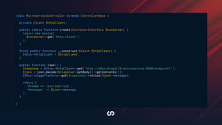 class MicroserviceController extends ControllerBase {
private Client $httpClient;
public static function create(ContainerInterface $container) {
return new static(
$container->get('http_client')
);
}
final public function __construct(Client $httpClient) {
$this->httpClient = $httpClient;
}
public function view() {
$response = $this->httpClient->get('http://ddev-drupal10-microservice:8080/endpoint1');
$json = json_decode($response->getBody()->getContents());
$this->loggerFactory->get(drupalcon)->notice($json->message);
return [
'#theme => 'microservice',
'#message' => $json->message,
];
}
}
 