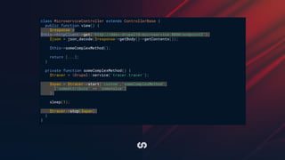 class MicroserviceController extends ControllerBase {
public function view() {
$response =
$this->httpClient->get('http://ddev-drupal10-microservice:8080/endpoint2');
$json = json_decode($response->getBody()->getContents());
$this->someComplexMethod();
return [...];
}
private function someComplexMethod() {
$tracer = Drupal::service('tracer.tracer');
$span = $tracer->start('custom','someComplexMethod',
['someAttribute' => 'someValue']
);
sleep(1);
$tracer->stop($span);
}
}
 