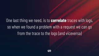 One last thing we need, is to correlate traces with logs,
so when we found a problem with a request we can go
from the trace to the logs (and viceversa)
 