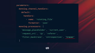 parameters:
monolog.channel_handlers:
default:
handlers:
- name: 'rotating_file'
formatter: 'json'
monolog.processors: [
'message_placeholder', 'current_user',
'request_uri', 'ip', 'referer',
'filter_backtrace', 'introspection', 'tracer'
]
 